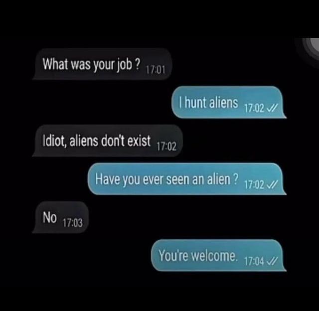 What was your job? 17:01 Idiot, aliens don't exist 17:02 I hunt aliens Have you ever seen an alien? No NO 17:03 17:02 / 17:02 / You're welcome. 17:04 /