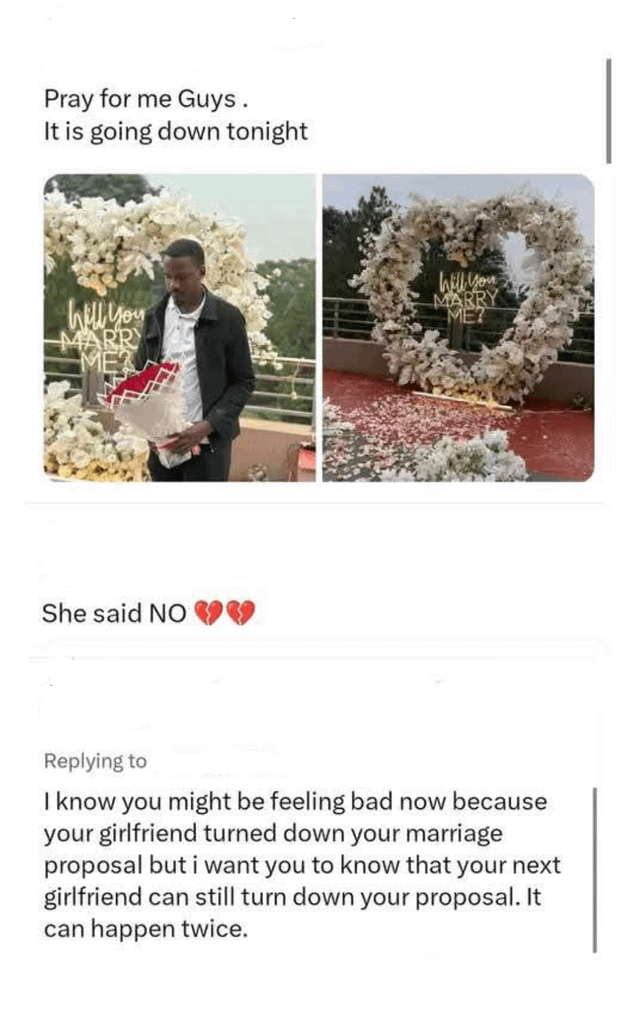 Pray for me Guys. It is going down tonight Will you MARRY Will you MARRY ME? She said NO Replying to I know you might be feeling bad now because your girlfriend turned down your marriage proposal but i want you to know that your next girlfriend can still turn down your proposal. It can happen twice.