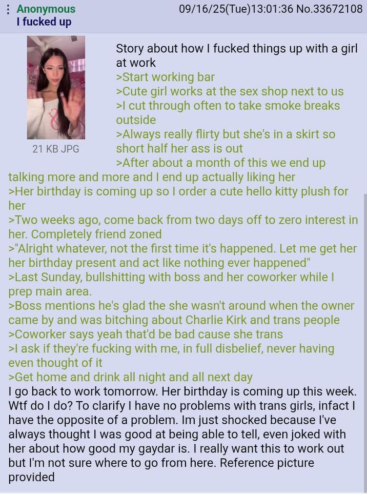 : Anonymous I f----- up 21 KB JPG 09/16/25(Tue)13:01:36 No.33672108 Story about how I f----- things up with a girl at work >Start working bar >Cute girl works at the sex shop next to us >I cut through often to take smoke breaks outside >Always really flirty but she's in a skirt so short half her ass is out >After about a month of this we end up talking more and more and I end up actually liking her >Her birthday is coming up so I order a cute hello kitty plush for her >Two weeks ago, come back from two days off to zero interest in her. Completely friend zoned >"Alright whatever, not the first time it's happened. Let me get her her birthday present and act like nothing ever happened" >Last Sunday, bullshitting with boss and her coworker while I prep main area. >Boss mentions he's glad the she wasn't around when the owner came by and was bitching about Charlie Kirk and trans people >Coworker says yeah that'd be bad cause she trans >I ask if they're f------ with me, in full disbelief, never having even thought of it >Get home and drink all night and all next day I go back to work tomorrow. Her birthday is coming up this week. W-- do I do? To clarify I have no problems with trans girls, infact I have the opposite of a problem. Im just shocked because I've always thought I was good at being able to tell, even joked with her about how good my gaydar is. I really want this to work out but I'm not sure where to go from here. Reference picture provided