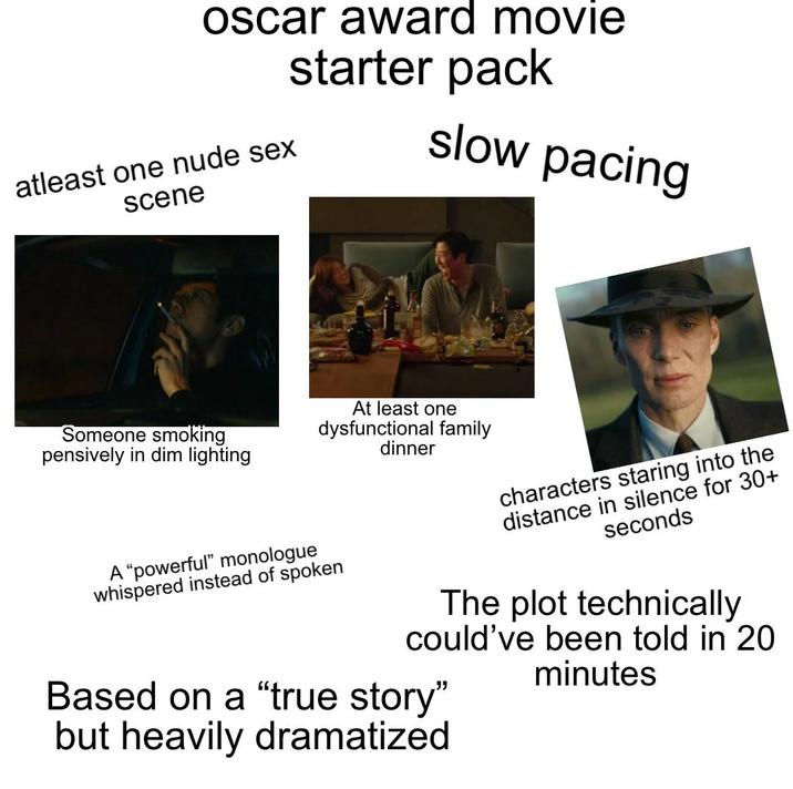 oscar award movie starter pack atleast one nude sex scene slow pacing Someone smoking pensively in dim lighting At least one dysfunctional family dinner A "powerful" monologue whispered instead of spoken characters staring into the distance in silence for 30+ seconds The plot technically could've been told in 20 minutes Based on a "true story" but heavily dramatized
