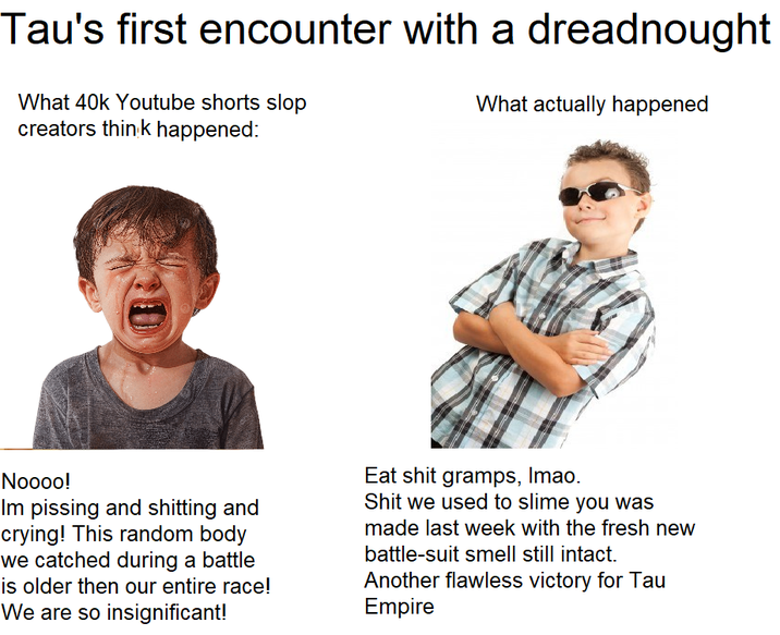 Tau's first encounter with a dreadnought What 40k Youtube shorts slop creators think happened: What actually happened Noooo! Im pissing and s------- and crying! This random body we catched during a battle is older then our entire race! We are so insignificant! Eat s--- gramps, Imao. S--- we used to slime you was made last week with the fresh new battle-suit smell still intact. Another flawless victory for Tau Empire