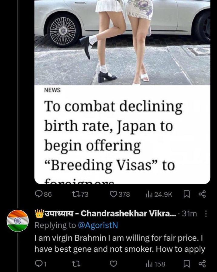 NEWS To combat declining birth rate, Japan to begin offering "Breeding Visas" to foreignore 86 1773 378 24.9K 3-Chandrashekhar Vikra.... 31m: Replying to @AgoristN I am virgin Brahmin I am willing for fair price. I have best gene and not smoker. How to apply 158