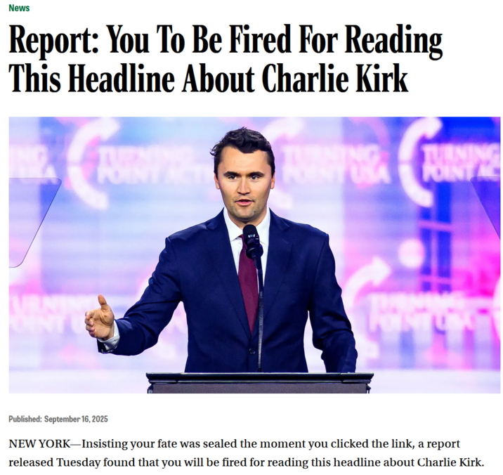 News Report: You To Be Fired For Reading This Headline About Charlie Kirk OINT POINT USA TURNING POINT Published: September 16, 2025 NEW YORK-Insisting your fate was sealed the moment you clicked the link, a report released Tuesday found that you will be fired for reading this headline about Charlie Kirk.