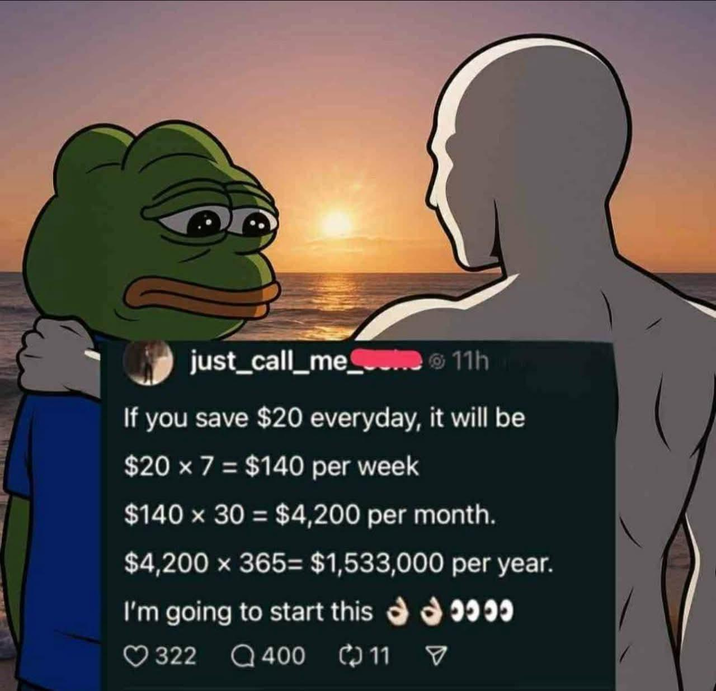 just_call_meme 11h If you save $20 everyday, it will be $20 × 7 = $140 per week $140 x 30 = $4,200 per month. $4,200 × 365= $1,533,000 per year. I'm going to start this 322400 11 ****