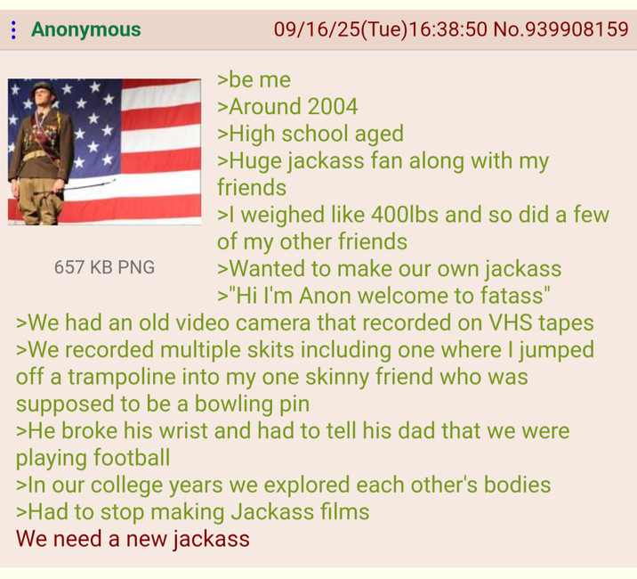 Anonymous 657 KB PNG 09/16/25(Tue)16:38:50 No.939908159 >be me >Around 2004 >High school aged >Huge jackass fan along with my friends >I weighed like 400lbs and so did a few of my other friends >Wanted to make our own jackass >"Hi I'm Anon welcome to fatass" >We had an old video camera that recorded on VHS tapes >We recorded multiple skits including one where I jumped off a trampoline into my one skinny friend who was supposed to be a bowling pin >He broke his wrist and had to tell his dad that we were playing football >In our college years we explored each other's bodies >Had to stop making Jackass films We need a new jackass