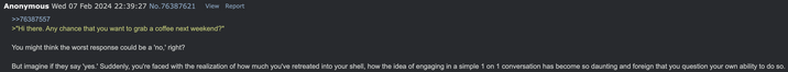 Anonymous Wed 07 Feb 2024 22:39:27 No.76387621 View Report >>76387557 >"Hi there. Any chance that you want to grab a coffee next weekend?" You might think the worst response could be a 'no,' right? But imagine if they say 'yes.' Suddenly, you're faced with the realization of how much you've retreated into your shell, how the idea of engaging in a simple 1 on 1 conversation has become so daunting and foreign that you question your own ability to do so.
