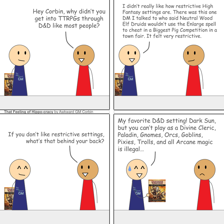 The DUO AW wand GM Hey Corbin, why didn't you get into TTRPGs through D&D like most people? I didn't really like how restrictive High Fantasy settings are. There was this one DM I talked to who said Neutral Wood Elf Druids wouldn't use the Enlarge spell to cheat in a Biggest Pig Competition in a town fair. It felt very restrictive. The AW ward GM That Feeling of Hippo-cracy by Awkward GM Corbin If you don't like restrictive settings, what's that behind your back? My favorite D&D setting! Dark Sun, but you can't play as a Divine Cleric, Paladin, Gnomes, Orcs, Goblins, Pixies, Trolls, and all Arcane magic is illegal... DUO The ΛΛ GM ΛΛ GM DUNGEONS DRAGONE