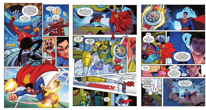 DR.EGGMAN MAD GENIUS. DOH-HO-HO! WITH DARKSEID HOIST BY HIS OWN PETARD AND SONIC MISSING ALONG WITH HIS MENAGERIE OF MISCREANTS, NOTHING WILL STAND IN THE WAY OF MY GLORIOUS CONQUEST! THE WORLD WILL FINALLY BELONG TO THE EGGMAN EMPIRE! WHAT IN THE? WHAT IS THAT? IS IT A BIRD? A PLANE...? IT'S SUPERMAN?! YOU JUST HELPED US IN CONFRONTING DARKSEID. DON'T YOU THINK IT'S A LITTLE EARLY FOR YOUR VILE, BUT INEVITABLE, BETRAYAL? PANG YOU KNOW WHAT THEY SAY, "MAN OF STEEL"... ...STRIKE WHILE THE IRON IS HOT! EGAD, MAN! HAVE A LITTLE DECENCY AND ENGAGE IN SOME PRE-BATTLE BANTER! SKREEEEECH N-NO! STAY BACK! SKEE-RUNCH YOUR WORLD IS IN PERIL. WHILE I'LL NEVER UNDERSTAND THE AMBITIONS OF PEOPLE LIKE YOU, SURELY SELF- PRESERVATION SHOULD BE PART OF YOUR CALCULUS? DON'T TRY TO MORALIZE ME, YOU TOURIST... THE CHAOS EMERALD. WHERE IS IT? DOWN IN THE REACTOR ROOM. TEN FLOORS DOWN, BEFORE THE ENGINES. YOU I CAN'T MISS IT. AT LEAST USE THE ELEVATOR AND-- DON'T WRECK MY BATTLESHIP! 0000H I HATE THAT KRYPTONIAN! THANK YOU. THERE WE GO! ONE EMERALD FOUND, AND ONE INVASION NEUTRALIZED.