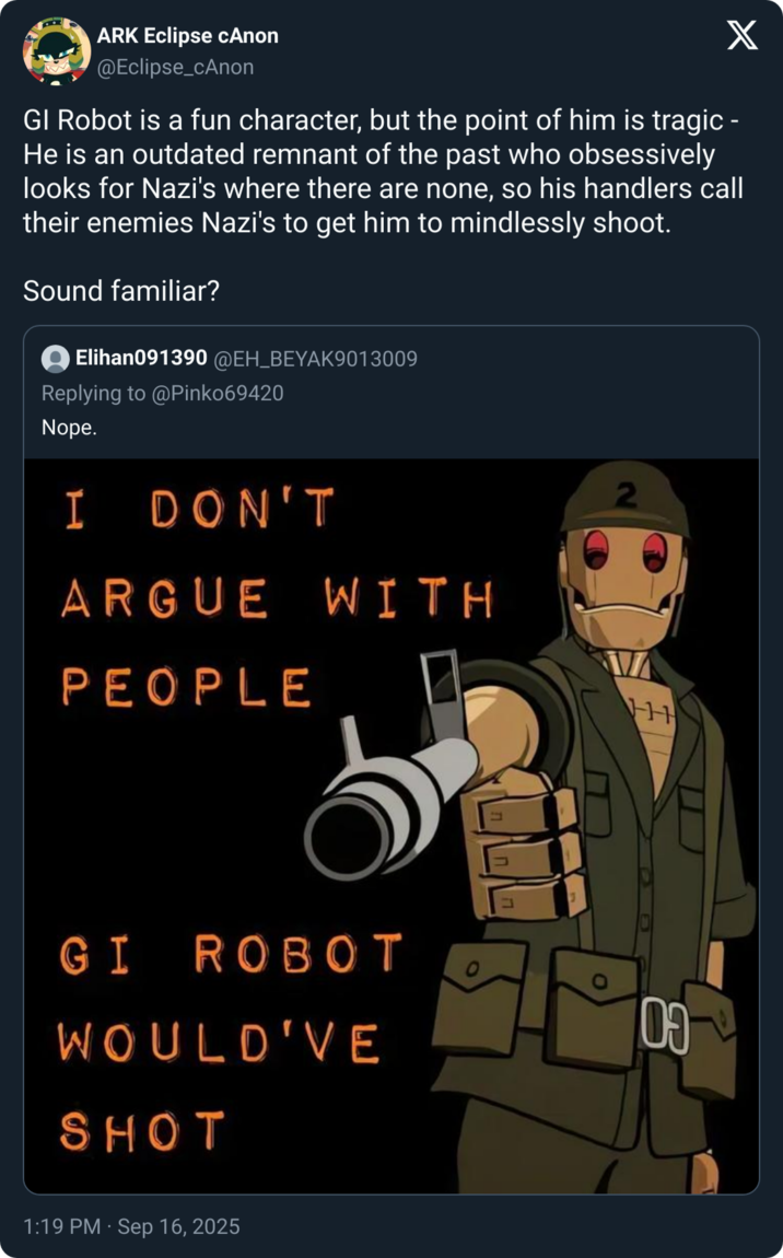ARK Eclipse cAnon @Eclipse_cAnon X GI Robot is a fun character, but the point of him is tragic - He is an outdated remnant of the past who obsessively looks for Nazi's where there are none, so his handlers call their enemies Nazi's to get him to mindlessly shoot. Sound familiar? Elihan091390 @EH_BEYAK9013009 Replying to @Pinko69420 Nope. I DON'T ARGUE WITH PEOPLE GI ROBOT WOULD'VE SHOT 1:19 PM Sep 16, 2025 2 HHH 09