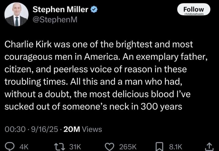 Stephen Miller @StephenM Follow r/totallyrealtweets Charlie Kirk was one of the brightest and most courageous men in America. An exemplary father, citizen, and peerless voice of reason in these troubling times. All this and a man who had, without a doubt, the most delicious blood I've sucked out of someone's neck in 300 years 00:30 9/16/25 20M Views 4K 31K 265K ☐ 8.1K <]