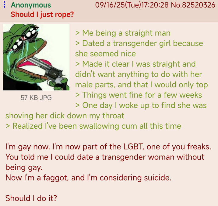 : Anonymous 09/16/25(Tue)17:20:28 No.82520326 Should I just rope? 57 KB JPG > Me being a straight man > Dated a transgender girl because she seemed nice > Made it clear I was straight and didn't want anything to do with her male parts, and that I would only top > Things went fine for a few weeks > One day I woke up to find she was shoving her d--- down my throat > Realized I've been swallowing c-- all this time I'm gay now. I'm now part of the LGBT, one of you freaks. You told me I could date a transgender woman without being gay. Now I'm a f-----, and I'm considering suicide. Should I do it?