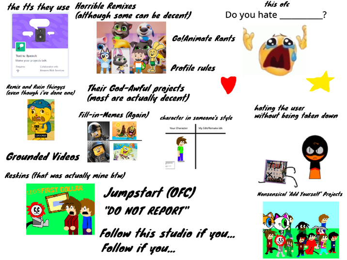 this ofc Do you hate the tts they use Horrible Remixes (although some can be decent) Go!Animate Rants Text to Speech Make your projects talk. Requires a Collaboration with Amazon Web Services Remix and Ruin thingys (even though i've done one) Profile rules Their God-Awful projects (most are actually decent) Fill-in-Memes (Again) character in someone's style hating the user without being taken down CENSORED Your Character My Edit/Remake d Grounded Videos Reskins (that was actually mine btw) LEO'S FIRST DOLLAR Jumpstart (OFC) "DO NOT REPORT" Follow this studio if you... Follow if you... Nonsensical 'Add Yourself' Projects