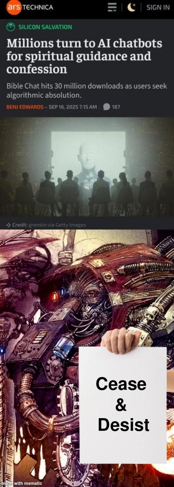 ars TECHNICA SIGN IN SILICON SALVATION Millions turn to AI chatbots for spiritual guidance and confession Bible Chat hits 30 million downloads as users seek algorithmic absolution. BENJ EDWARDS-SEP 16, 2025 7:15 AM 187 -> Credit: gremlin via Getty Images made with mematic Cease & Desist