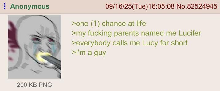 Anonymous 09/16/25(Tue)16:05:08 No.82524945 >one (1) chance at life >my f------ parents named me Lucifer >everybody calls me Lucy for short >I'm a guy 200 KB PNG