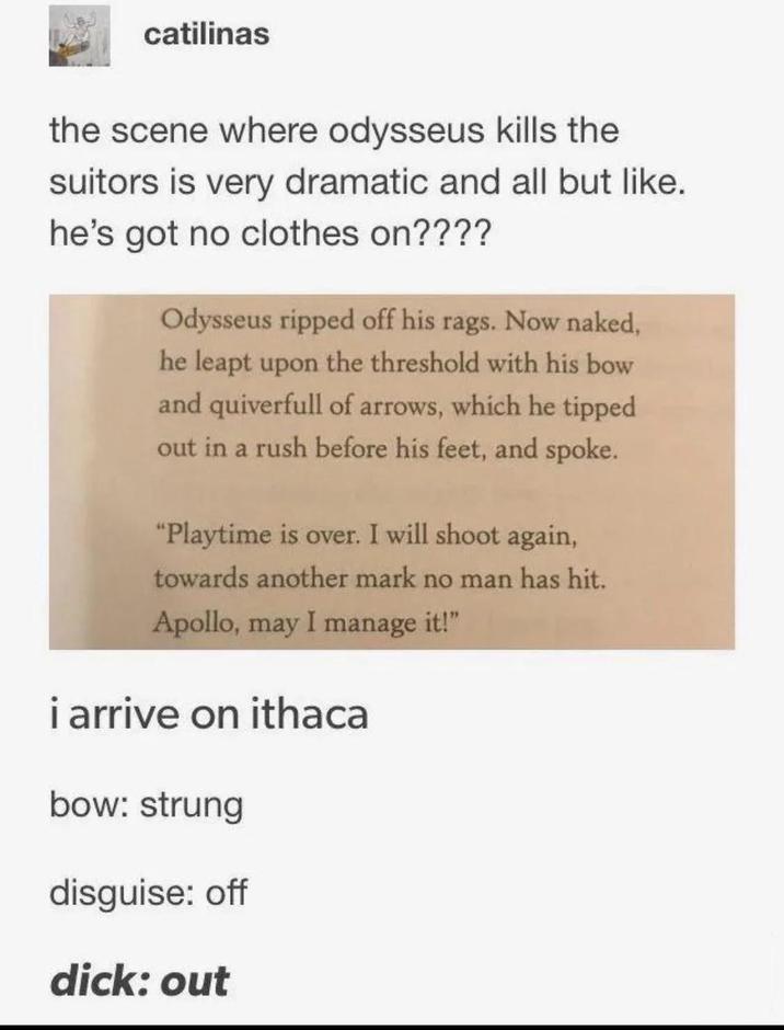 catilinas the scene where odysseus kills the suitors is very dramatic and all but like. he's got no clothes on???? Odysseus ripped off his rags. Now naked, he leapt upon the threshold with his bow and quiverfull of arrows, which he tipped out in a rush before his feet, and spoke. "Playtime is over. I will shoot again, towards another mark no man has hit. Apollo, may I manage it!" i arrive on ithaca bow: strung disguise: off d---: out