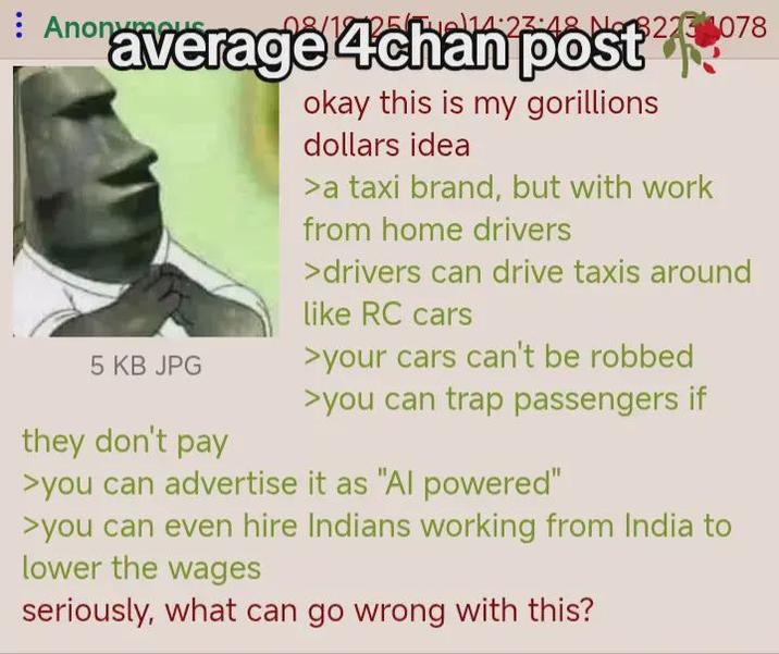 Anonymer 2514:23:48 No 3223 078 average 4chan post 5 KB JPG they don't pay okay this is my gorillions dollars idea >a taxi brand, but with work from home drivers >drivers can drive taxis around like RC cars >your cars can't be robbed >you can trap passengers if >you can advertise it as "Al powered" >you can even hire Indians working from India to lower the wages seriously, what can go wrong with this?