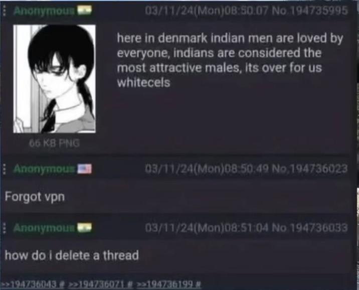 Anonymous 03/11/24(Mon)08:50.07 No.194735995 here in denmark indian men are loved by everyone, indians are considered the most attractive males, its over for us whitecels 66 KB PNG Anonymous Forgot vpn Anonymous 03/11/24(Mon)08:50:49 No.194736023 03/11/24(Mon)08:51:04 No 194736033 how do i delete a thread >>194736043 # >>194736071 # >>194736199 #