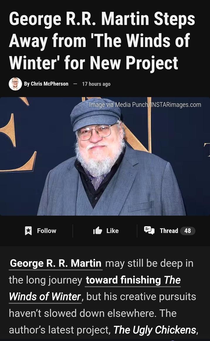 George R.R. Martin Steps Away from 'The Winds of Winter' for New Project By Chris McPherson 17 hours ago Image via Media Punch/INSTARimages.com Follow Like Thread 48 George R. R. Martin may still be deep in the long journey toward finishing The Winds of Winter, but his creative pursuits haven't slowed down elsewhere. The author's latest project, The Ugly Chickens,