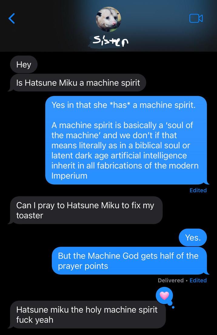 < Sister Hey Is Hatsune Miku a machine spirit Yes in that she *has* a machine spirit. A machine spirit is basically a 'soul of the machine' and we don't if that means literally as in a biblical soul or latent dark age artificial intelligence inherit in all fabrications of the modern Imperium Can I pray to Hatsune Miku to fix my toaster Edited Yes. But the Machine God gets half of the prayer points Hatsune miku the holy machine spirit f--- yeah Delivered ⚫ Edited •