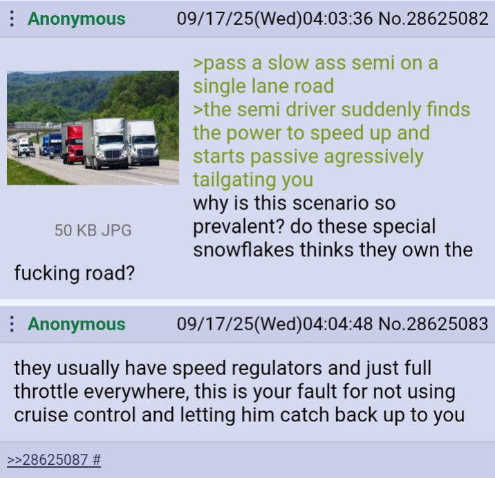 Anonymous 50 KB JPG f------ road? Anonymous 09/17/25(Wed) 04:03:36 No.28625082 >pass a slow ass semi on a single lane road >the semi driver suddenly finds the power to speed up and starts passive agressively tailgating you why is this scenario so prevalent? do these special snowflakes thinks they own the 09/17/25(Wed)04:04:48 No.28625083 they usually have speed regulators and just full throttle everywhere, this is your fault for not using cruise control and letting him catch back up to you >>28625087 #
