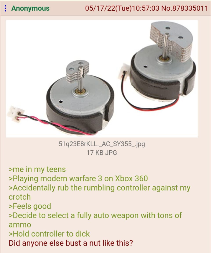Anonymous 05/17/22(Tue)10:57:03 No.878335011 51q23E8rKLL._AC_SY355_.jpg >me in my teens 17 KB JPG >Playing modern warfare 3 on Xbox 360 >Accidentally rub the rumbling controller against my crotch >Feels good >Decide to select a fully auto weapon with tons of ammo >Hold controller to d--- Did anyone else bust a nut like this?
