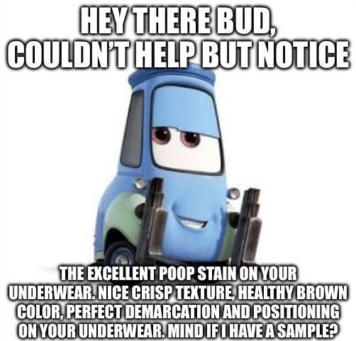 HEY THERE BUD, COULDN'T HELP BUT NOTICE THE EXCELLENT POOP STAIN ON YOUR UNDERWEAR. NICE CRISP TEXTURE, HEALTHY BROWN COLOR, PERFECT DEMARCATION AND POSITIONING ON YOUR UNDERWEAR. MIND IF I HAVE A SAMPLE?