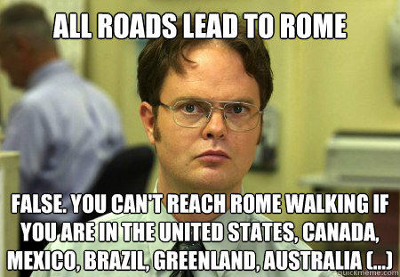 Dwight Facts on Rome ALL ROADS LEAD TO ROME FALSE. YOU CAN'T REACH ROME WALKING IF YOU ARE IN THE UNITED STATES, CANADA, MEXICO, BRAZIL, GREENLAND, AUSTRALIA (...) quickmeme.com