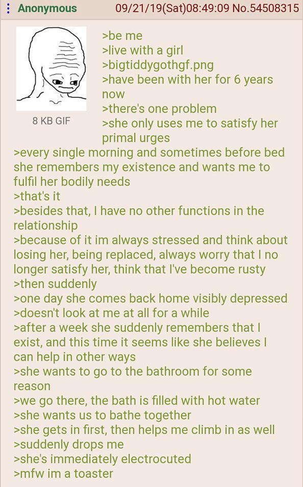 : Anonymous 8 KB GIF 09/21/19(Sat)08:49:09 No.54508315 >be me >live with a girl >bigtiddygothgf.png >have been with her for 6 years now >there's one problem >she only uses me to satisfy her primal urges >every single morning and sometimes before bed she remembers my existence and wants me to fulfil her bodily needs >that's it >besides that, I have no other functions in the relationship >because of it im always stressed and think about losing her, being replaced, always worry that I no longer satisfy her, think that I've become rusty >then suddenly >one day she comes back home visibly depressed >doesn't look at me at all for a while >after a week she suddenly remembers that I exist, and this time it seems like she believes I can help in other ways >she wants to go to the bathroom for some reason >we go there, the bath is filled with hot water >she wants us to bathe together >she gets in first, then helps me climb in as well >suddenly drops me >she's immediately electrocuted >mfw im a toaster