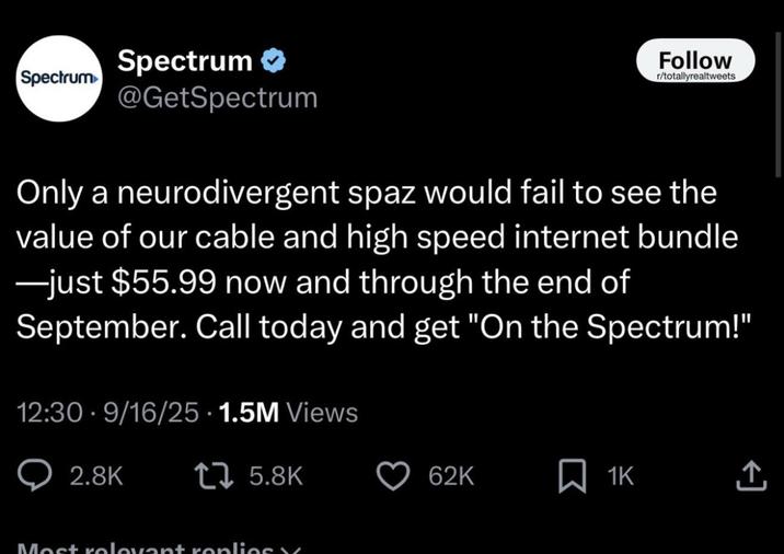 Spectrum Spectrum ✔ @GetSpectrum Follow r/totallyrealtweets Only a neurodivergent spaz would fail to see the value of our cable and high speed internet bundle ―just $55.99 now and through the end of September. Call today and get "On the Spectrum!" 12:30-9/16/25 1.5M Views 2.8K 1 5.8K 62K ☐ 1K Most relevant replies