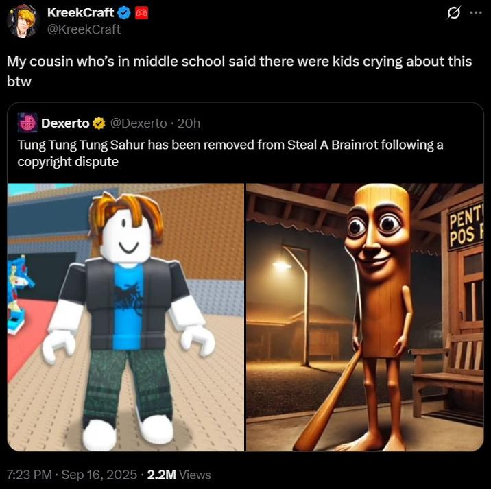 My cousin who’s in middle school said there were kids crying about this btw KreekCraft @KreekCraft 0 My cousin who's in middle school said there were kids crying about this btw Dexerto @Dexerto ⚫ 20h Tung Tung Tung Sahur has been removed from Steal A Brainrot following a copyright dispute 7:23 PM · Sep 16, 2025 2.2M Views PENT POS F