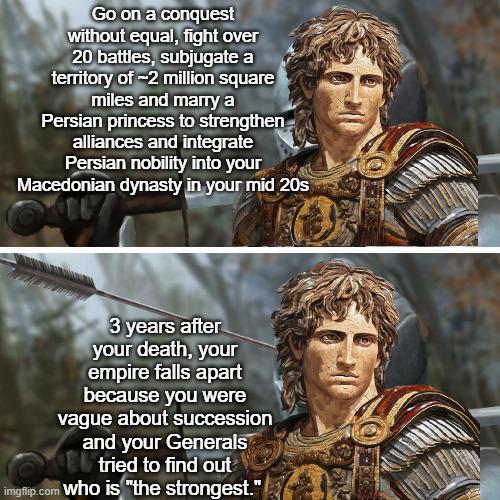 Go on a conquest without equal, fight over 20 battles, subjugate a territory of -2 million square miles and marry a Persian princess to strengthen alliances and integrate Persian nobility into your Macedonian dynasty in your mid 20s 3 years after your death, your empire falls apart because you were vague about succession and your Generals tried to find out imgflip.com who is "the strongest."