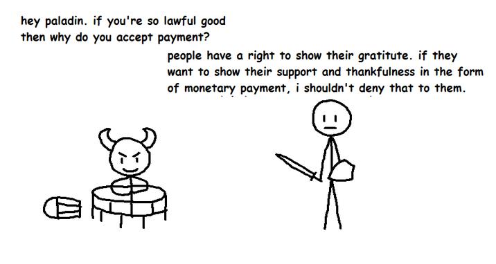 hey paladin. if you're so lawful good then why do you accept payment? people have a right to show their gratitute. if they want to show their support and thankfulness in the form of monetary payment, i shouldn't deny that to them.