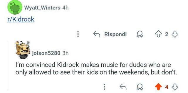 Wyatt Winters 4h r/Kidrock Rispondi D 23 jolson5280 3h I'm convinced Kidrock makes music for dudes who are only allowed to see their kids on the weekends, but don't.