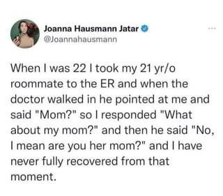 Joanna Hausmann Jatar → @Joannahausmann When I was 22 I took my 21 yr/o roommate to the ER and when the doctor walked in he pointed at me and said "Mom?" so I responded "What about my mom?" and then he said "No, I mean are you her mom?" and I have never fully recovered from that moment.