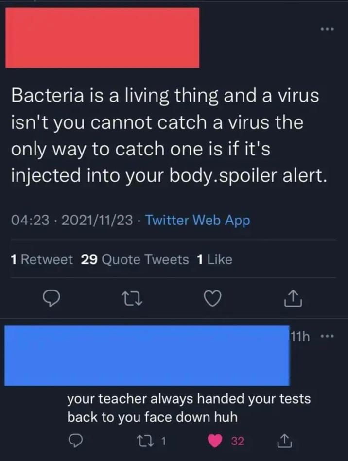Bacteria is a living thing and a virus isn't you cannot catch a virus the only way to catch one is if it's injected into your body.spoiler alert. 04:23 2021/11/23 Twitter Web App 1 Retweet 29 Quote Tweets 1 Like 11h... your teacher always handed your tests back to you face down huh 32
