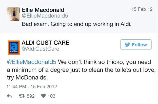 Ellie Macdonald @EllieMacdonald5 Bad exam. Going to end up working in Aldi. aldildo ALDI CUST CARE @AldiCustCare 15 Feb 12 Follow @EllieMacdonald5 We don't think so thicko, you need a minimum of a degree just to clean the toilets out love, try McDonalds. 11:44 PM -15 Feb 2012 4 1892 103