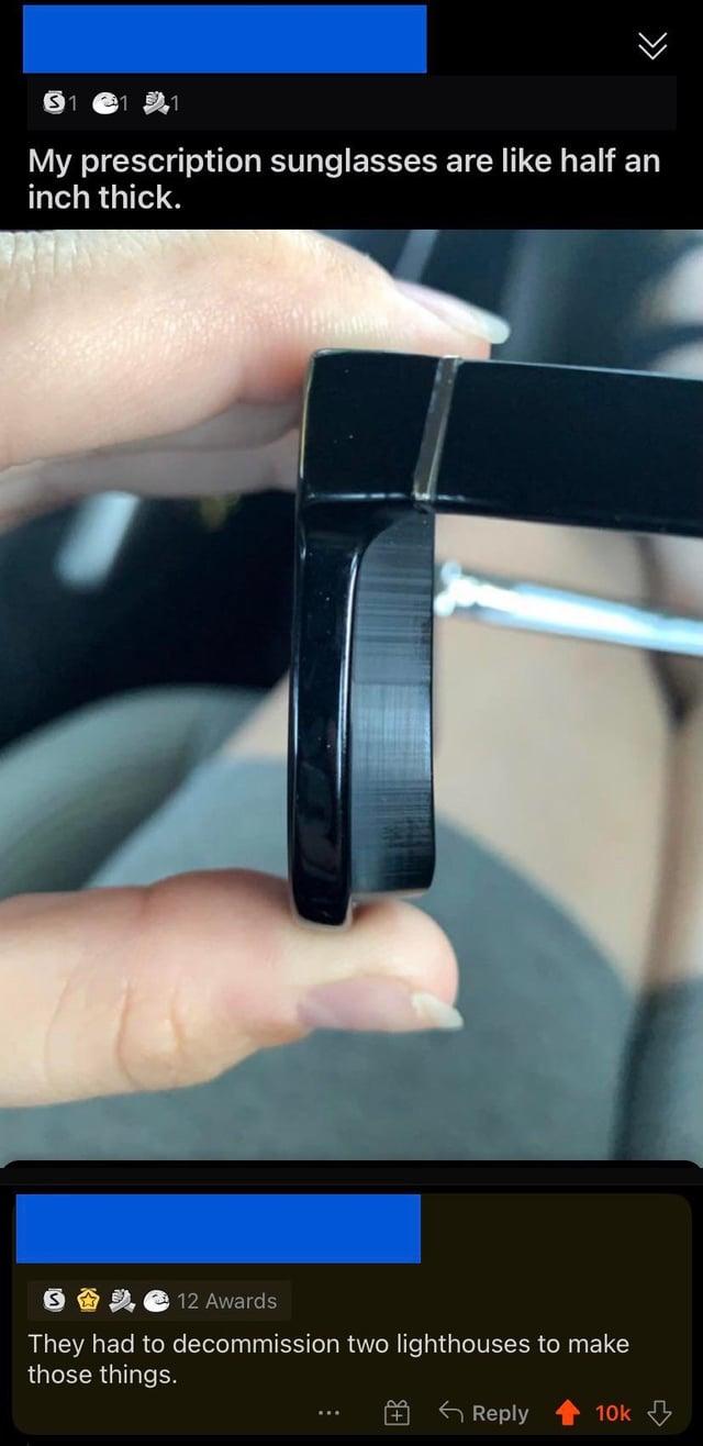 >>> My prescription sunglasses are like half an inch thick. 12 Awards They had to decommission two lighthouses to make those things. + Reply 10k