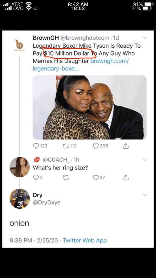■II AT&T ill OVO 8:42 AM 18:52 91% 71% BrownGH @brownghdotcom-1d Legendary Boxer Mike Tyson Is Ready To Pay $10 Million Dollar To Any Guy Who Marries His Daughter browngh.com/ legendary-boxe... 123 112 306 @COACH_1h What's her ring size? 2 Dry @DryDxye onion 27 27 9:38 PM 2/25/20 Twitter Web App