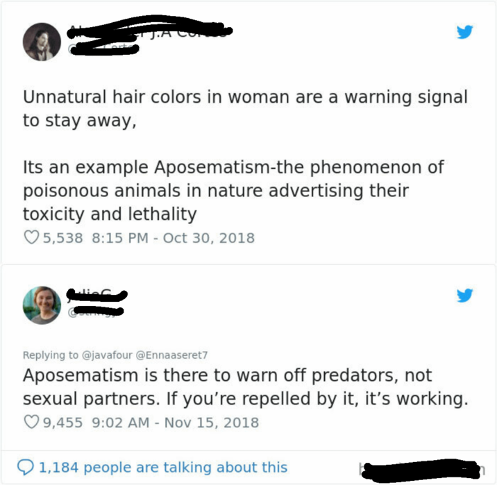Unnatural hair colors in woman are a warning signal to stay away, Its an example Aposematism-the phenomenon of poisonous animals in nature advertising their toxicity and lethality 5,538 8:15 PM - Oct 30, 2018 Replying to @javafour @Ennaaseret7 Aposematism is there to warn off predators, not sexual partners. If you're repelled by it, it's working. 9,455 9:02 AM - Nov 15, 2018 1,184 people are talking about this