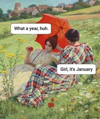 What a year, huh. Girl, it's January