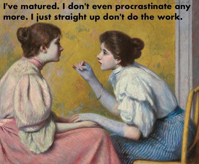 I've matured. I don't even procrastinate any more. I just straight up don't do the work.