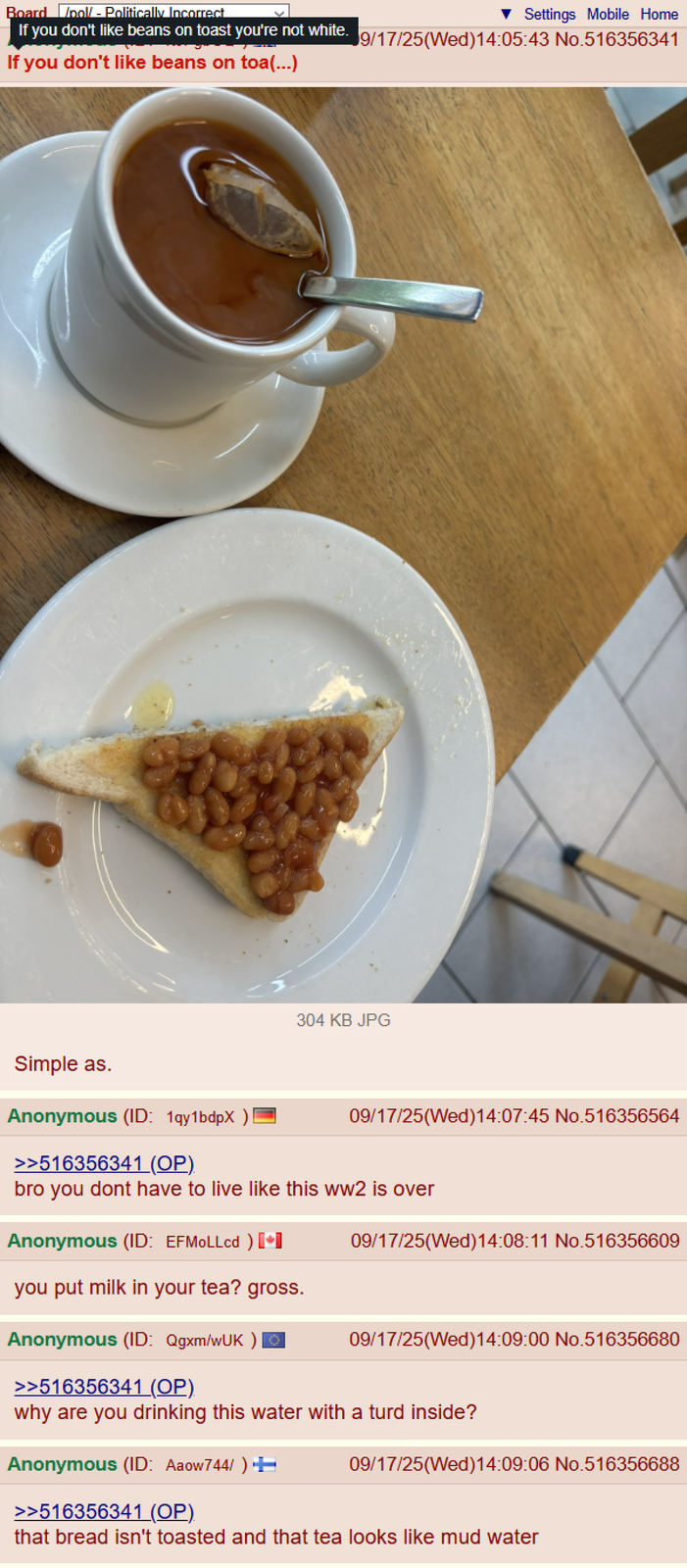 Board /pol/ - Politically Incorrect If you don't like beans on toast you're not white. If you don't like beans on toa(...) Settings Mobile Home 9/17/25(Wed)14:05:43 No.516356341 304 KB JPG Simple as. Anonymous (ID: 1qy1bdpX ) 09/17/25(Wed)14:07:45 No.516356564 >>516356341 (OP). bro you dont have to live like this ww2 is over Anonymous (ID: EFMOLLcd ) [+] 09/17/25(Wed)14:08:11 No.516356609 you put milk in your tea? gross. Anonymous (ID: Qgxm/wUK)Ⓒ 09/17/25(Wed)14:09:00 No.516356680 >>516356341 (OP) why are you drinking this water with a turd inside? Anonymous (ID: Aaow744/ ) + 09/17/25(Wed)14:09:06 No.516356688 >>516356341 (OP). that bread isn't toasted and that tea looks like mud water