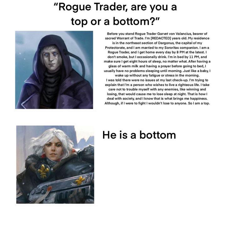 "Rogue Trader, are you a top or a bottom?" Before you stand Rogue Trader Garvet von Valancius, bearer of sacred Warrant of Trade. I'm [REDACTED] years old. My residence is in the northeast section of Dargonus, the capital of my Protectorate, and I am married to my Sororitas companion. I am a Rogue Trader, and I get home every day by 8 PM at the latest. I don't smoke, but I occasionally drink. I'm in bed by 11 PM, and make sure I get eight hours of sleep, no matter what. After having a glass of warm milk and having a prayer before going to bed, I usually have no problems sleeping until morning. Just like a baby, I wake up without any fatigue or stress in the morning. I was told there were no issues at my last check-up. I'm trying to explain that I'm a person who wishes to live a righteous life. I take care not to trouble myself with any enemies, like winning and losing, that would cause me to lose sleep at night. That is how I deal with society, and I know that is what brings me happiness. Although, if I were to fight I wouldn't lose to anyone. So I am a top. He is a bottom