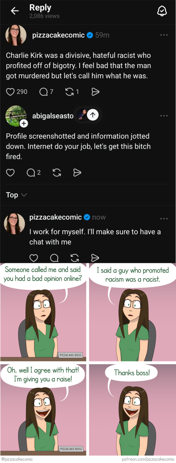 ← Reply 2,086 views pizzacakecomic 59m Charlie Kirk was a divisive, hateful racist who profited off of bigotry. I feel bad that the man got murdered but let's call him what he was. ♡ 290 Q7 1 + abigalseasto 7 Profile screenshotted and information jotted down. Internet do your job, let's get this bitch fired. Q 2 G Top pizzacakecomic now I work for myself. I'll make sure to have a chat with me 65 G Ө Someone called me and said you had a bad opinion online? I said a guy who promoted racism was a racist. PIZZACAKE BOSS Oh, well I agree with that! I'm giving you a raise! @pizzacakecomic PIZZACAKE BOSS Thanks boss! patreon.com/pizzacakecomic