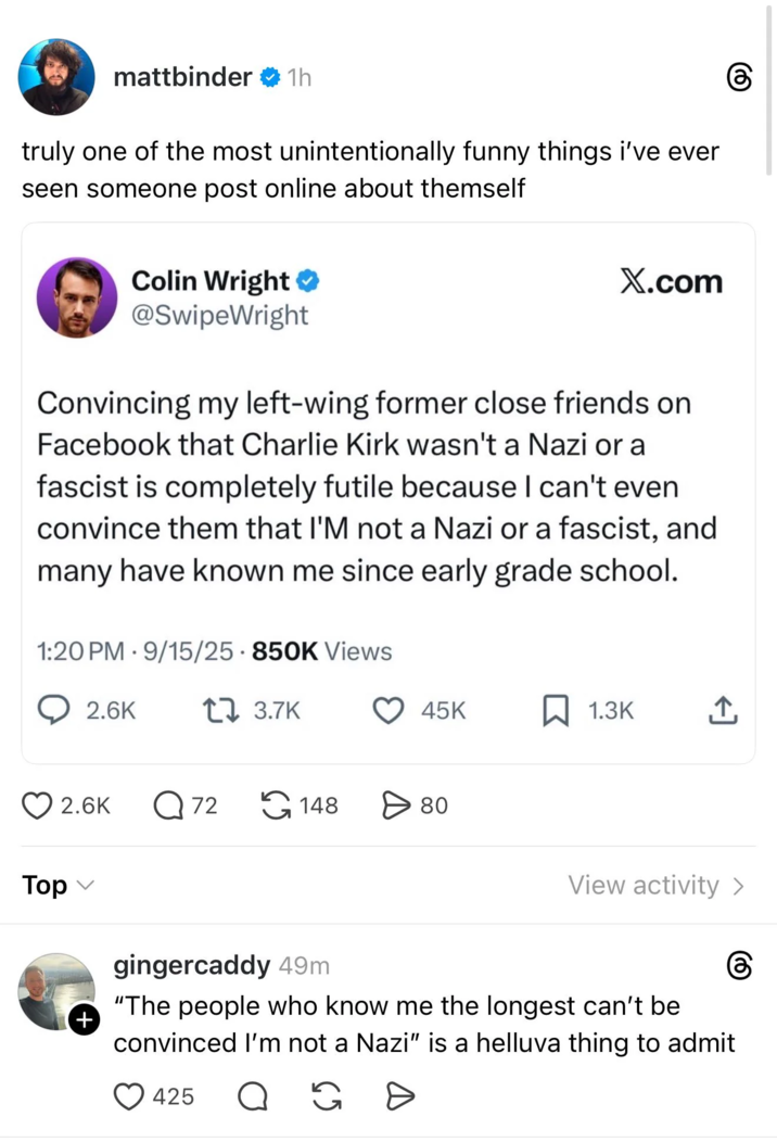 mattbinder ❤ 1h truly one of the most unintentionally funny things i've ever seen someone post online about themself Colin Wright ⭑ @SwipeWright X.com Convincing my left-wing former close friends on Facebook that Charlie Kirk wasn't a Nazi or a fascist is completely futile because I can't even convince them that I'M not a Nazi or a fascist, and many have known me since early grade school. 1:20 PM 9/15/25 850K Views . 2.6K 1 3.7K 45K ☐ 1.3K Top 2.6K Q 72 148 > 80 View activity > + gingercaddy 49m "The people who know me the longest can't be convinced I'm not a Nazi" is a helluva thing to admit 425 Q G D