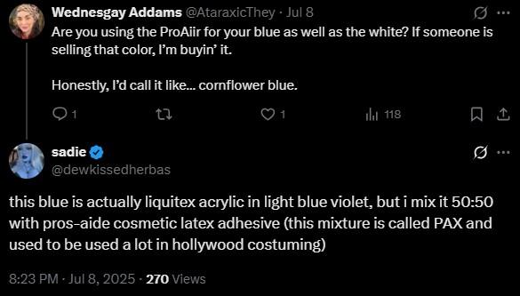 Wednesgay Addams @AtaraxicThey - Jul 8 Are you using the ProAiir for your blue as well as the white? If someone is selling that color, I'm buyin' it. Honestly, I'd call it like... cornflower blue. 1 sadie @dewkissedherbas ... tl 118 ㅁ ... this blue is actually liquitex acrylic in light blue violet, but i mix it 50:50 with pros-aide cosmetic latex adhesive (this mixture is called PAX and used to be used a lot in hollywood costuming) 8:23 PM - Jul 8, 2025 - 270 Views