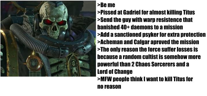 >Be me >P----- at Gadriel for almost killing Titus >Send the guy with warp resistence that banished 40+ daemons to a mission >Add a sanctioned psyker for extra protection >Acheman and Calgar aproved the mission >The only reason the force suffer losses is because a random cultist is somehow more powerful than 2 Chaos Sorcerers and a Lord of Change >MFW people think I want to kill Titus for no reason