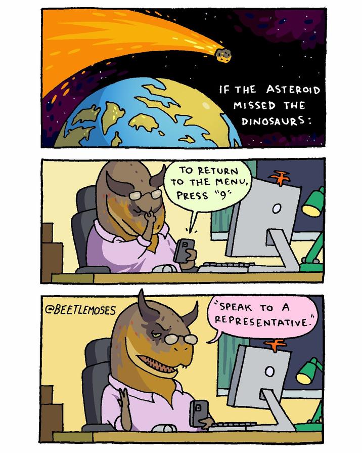 @BEETLEMOSES IF THE Asteroid MISSED THE DINOSAURS: TO RETURN TO THE MENU, PRESS "9" D "SPEAK TO A REPRESENTATIVE."