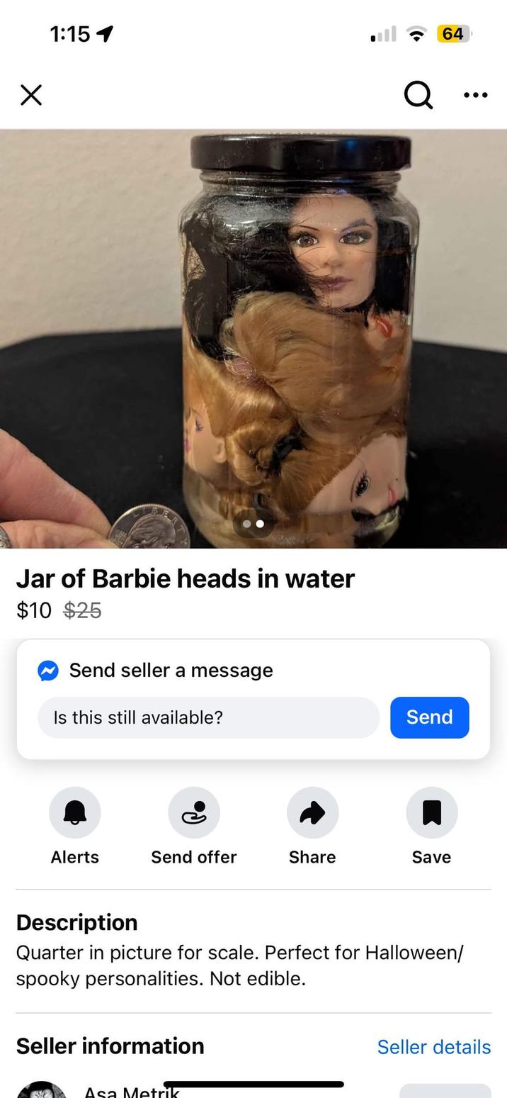 1:15 1 Jar of Barbie heads in water $10 $25 Send seller a message Is this still available? Q 64 Send Alerts Send offer Share Save Description Quarter in picture for scale. Perfect for Halloween/ spooky personalities. Not edible. Seller information Asa Metrik Seller details