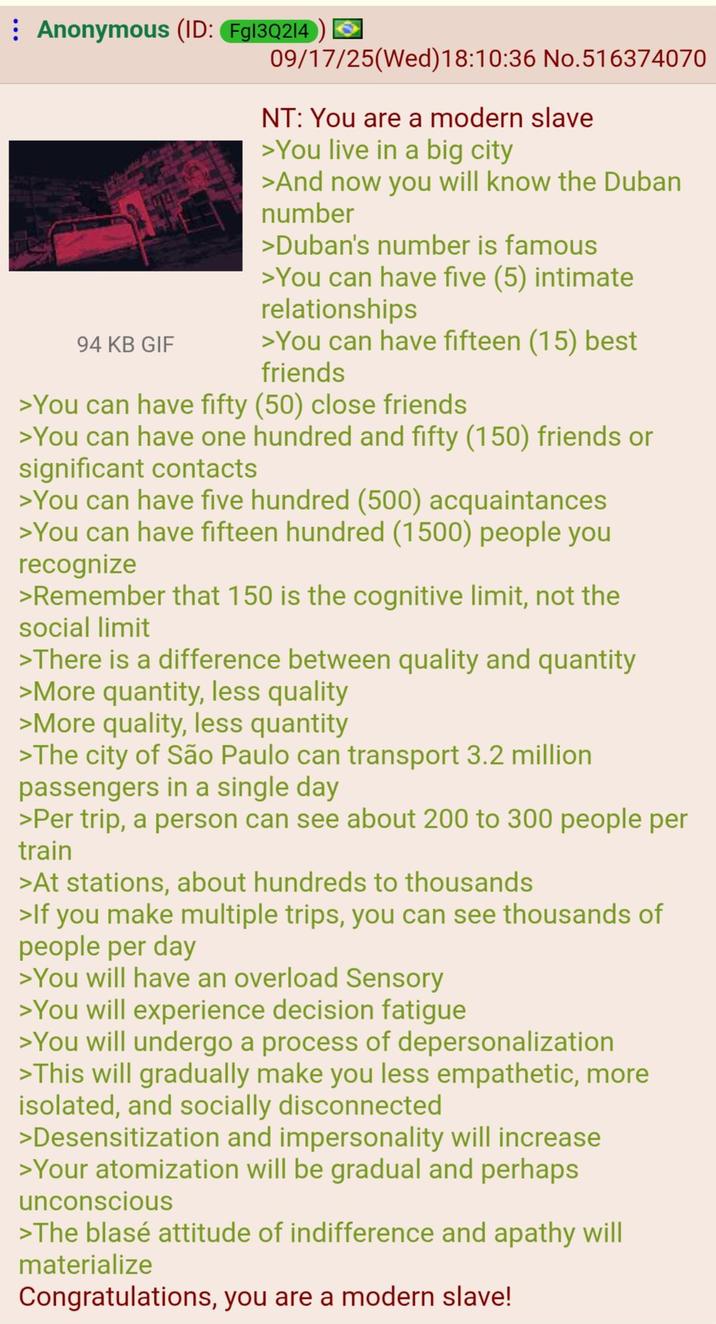 Anonymous (ID: Fg13Q214) 94 KB GIF 09/17/25(Wed) 18:10:36 No.516374070 NT: You are a modern slave >You live in a big city >And now you will know the Duban number >Duban's number is famous >You can have five (5) intimate relationships >You can have fifteen (15) best friends >You can have fifty (50) close friends >You can have one hundred and fifty (150) friends or significant contacts >You can have five hundred (500) acquaintances >You can have fifteen hundred (1500) people you recognize >Remember that 150 is the cognitive limit, not the social limit >There is a difference between quality and quantity >More quantity, less quality >More quality, less quantity >The city of São Paulo can transport 3.2 million passengers in a single day >Per trip, a person can see about 200 to 300 people per train >At stations, about hundreds to thousands >If you make multiple trips, you can see thousands of people per day >You will have an overload Sensory >You will experience decision fatigue >You will undergo a process of depersonalization >This will gradually make you less empathetic, more isolated, and socially disconnected >Desensitization and impersonality will increase >Your atomization will be gradual and perhaps unconscious >The blasé attitude of indifference and apathy will materialize Congratulations, you are a modern slave!